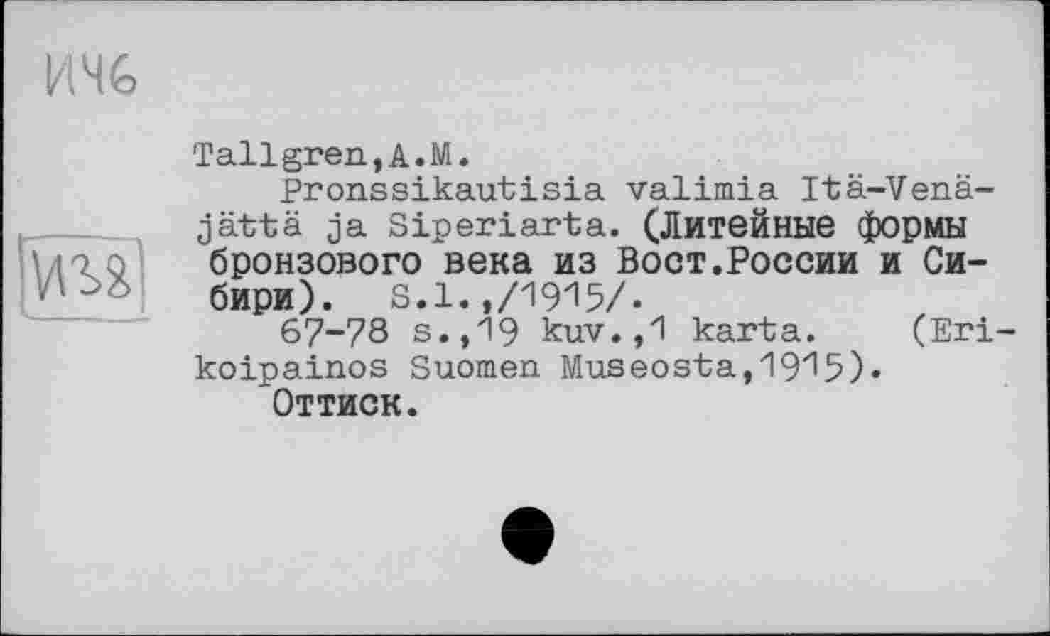 ﻿ичб
Sm]
Tallgren.A.M.
Pronssikautisia valimia Itä-Venä-jättä ja Siperiarta. (Литейные формы бронзового века из Вост.России и Сибири). s.1.,/1915/.
67-78 s.,19 kuv.,1 karta. (Егі koipainos Suomen Museosta,19z'5)« Оттиск.